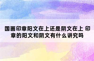 国画印章阳文在上还是阴文在上 印章的阳文和阴文有什么讲究吗